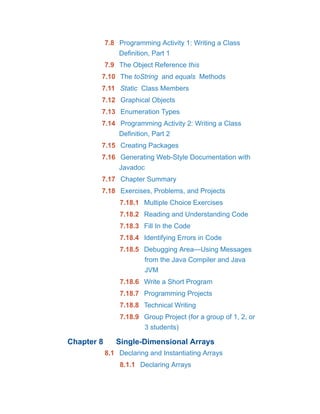 7.8 Programming Activity 1: Writing a Class
Definition, Part 1
7.9 The Object Reference this
7.10 The toString and equals Methods
7.11 Static Class Members
7.12 Graphical Objects
7.13 Enumeration Types
7.14 Programming Activity 2: Writing a Class
Definition, Part 2
7.15 Creating Packages
7.16 Generating Web-Style Documentation with
Javadoc
7.17 Chapter Summary
7.18 Exercises, Problems, and Projects
7.18.1 Multiple Choice Exercises
7.18.2 Reading and Understanding Code
7.18.3 Fill In the Code
7.18.4 Identifying Errors in Code
7.18.5 Debugging Area—Using Messages
from the Java Compiler and Java
JVM
7.18.6 Write a Short Program
7.18.7 Programming Projects
7.18.8 Technical Writing
7.18.9 Group Project (for a group of 1, 2, or
3 students)
Chapter 8 Single-Dimensional Arrays
8.1 Declaring and Instantiating Arrays
8.1.1 Declaring Arrays
 