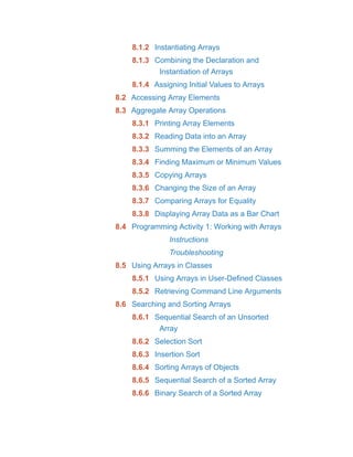 8.1.2 Instantiating Arrays
8.1.3 Combining the Declaration and
Instantiation of Arrays
8.1.4 Assigning Initial Values to Arrays
8.2 Accessing Array Elements
8.3 Aggregate Array Operations
8.3.1 Printing Array Elements
8.3.2 Reading Data into an Array
8.3.3 Summing the Elements of an Array
8.3.4 Finding Maximum or Minimum Values
8.3.5 Copying Arrays
8.3.6 Changing the Size of an Array
8.3.7 Comparing Arrays for Equality
8.3.8 Displaying Array Data as a Bar Chart
8.4 Programming Activity 1: Working with Arrays
Instructions
Troubleshooting
8.5 Using Arrays in Classes
8.5.1 Using Arrays in User-Defined Classes
8.5.2 Retrieving Command Line Arguments
8.6 Searching and Sorting Arrays
8.6.1 Sequential Search of an Unsorted
Array
8.6.2 Selection Sort
8.6.3 Insertion Sort
8.6.4 Sorting Arrays of Objects
8.6.5 Sequential Search of a Sorted Array
8.6.6 Binary Search of a Sorted Array
 