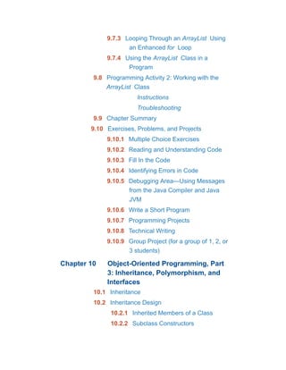 9.7.3 Looping Through an ArrayList Using
an Enhanced for Loop
9.7.4 Using the ArrayList Class in a
Program
9.8 Programming Activity 2: Working with the
ArrayList Class
Instructions
Troubleshooting
9.9 Chapter Summary
9.10 Exercises, Problems, and Projects
9.10.1 Multiple Choice Exercises
9.10.2 Reading and Understanding Code
9.10.3 Fill In the Code
9.10.4 Identifying Errors in Code
9.10.5 Debugging Area—Using Messages
from the Java Compiler and Java
JVM
9.10.6 Write a Short Program
9.10.7 Programming Projects
9.10.8 Technical Writing
9.10.9 Group Project (for a group of 1, 2, or
3 students)
Chapter 10 Object-Oriented Programming, Part
3: Inheritance, Polymorphism, and
Interfaces
10.1 Inheritance
10.2 Inheritance Design
10.2.1 Inherited Members of a Class
10.2.2 Subclass Constructors
 