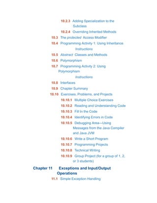 10.2.3 Adding Specialization to the
Subclass
10.2.4 Overriding Inherited Methods
10.3 The protected Access Modifier
10.4 Programming Activity 1: Using Inheritance
Instructions
10.5 Abstract Classes and Methods
10.6 Polymorphism
10.7 Programming Activity 2: Using
Polymorphism
Instructions
10.8 Interfaces
10.9 Chapter Summary
10.10 Exercises, Problems, and Projects
10.10.1 Multiple Choice Exercises
10.10.2 Reading and Understanding Code
10.10.3 Fill In the Code
10.10.4 Identifying Errors in Code
10.10.5 Debugging Area—Using
Messages from the Java Compiler
and Java JVM
10.10.6 Write a Short Program
10.10.7 Programming Projects
10.10.8 Technical Writing
10.10.9 Group Project (for a group of 1, 2,
or 3 students)
Chapter 11 Exceptions and Input/Output
Operations
11.1 Simple Exception Handling
 