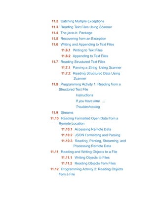 11.2 Catching Multiple Exceptions
11.3 Reading Text Files Using Scanner
11.4 The java.io Package
11.5 Recovering from an Exception
11.6 Writing and Appending to Text Files
11.6.1 Writing to Text Files
11.6.2 Appending to Text Files
11.7 Reading Structured Text Files
11.7.1 Parsing a String Using Scanner
11.7.2 Reading Structured Data Using
Scanner
11.8 Programming Activity 1: Reading from a
Structured Text File
Instructions
If you have time …
Troubleshooting
11.9 Streams
11.10 Reading Formatted Open Data from a
Remote Location
11.10.1 Accessing Remote Data
11.10.2 JSON Formatting and Parsing
11.10.3 Reading, Parsing, Streaming, and
Processing Remote Data
11.11 Reading and Writing Objects to a File
11.11.1 Writing Objects to Files
11.11.2 Reading Objects from Files
11.12 Programming Activity 2: Reading Objects
from a File
 