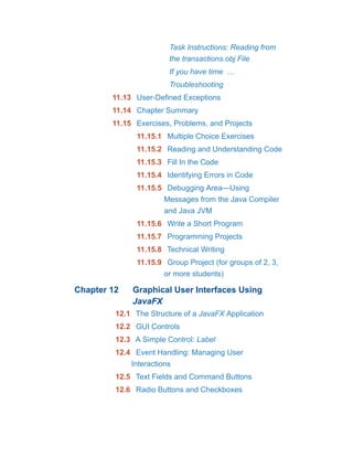Task Instructions: Reading from
the transactions.obj File
If you have time …
Troubleshooting
11.13 User-Defined Exceptions
11.14 Chapter Summary
11.15 Exercises, Problems, and Projects
11.15.1 Multiple Choice Exercises
11.15.2 Reading and Understanding Code
11.15.3 Fill In the Code
11.15.4 Identifying Errors in Code
11.15.5 Debugging Area—Using
Messages from the Java Compiler
and Java JVM
11.15.6 Write a Short Program
11.15.7 Programming Projects
11.15.8 Technical Writing
11.15.9 Group Project (for groups of 2, 3,
or more students)
Chapter 12 Graphical User Interfaces Using
JavaFX
12.1 The Structure of a JavaFX Application
12.2 GUI Controls
12.3 A Simple Control: Label
12.4 Event Handling: Managing User
Interactions
12.5 Text Fields and Command Buttons
12.6 Radio Buttons and Checkboxes
 