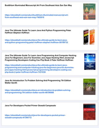 Buddhism Illuminated Manuscript Art From Southeast Asia San San May
https://ebookbell.com/product/buddhism-illuminated-manuscript-art-
from-southeast-asia-san-san-may-7402618
Java The Ultimate Guide To Learn Java And Python Programming Peter
Hoffman Stephen Hoffman
https://ebookbell.com/product/java-the-ultimate-guide-to-learn-java-
and-python-programming-peter-hoffman-stephen-hoffman-50199732
Java The Ultimate Guide To Learn Java Programming And Computer Hacking
Java For Beginners Java For Dummies Java Apps Hacking Html Javascript
Programming Developers Coding Css Php Book 2 Peter Hoffman Hoffman
https://ebookbell.com/product/java-the-ultimate-guide-to-learn-java-
programming-and-computer-hacking-java-for-beginners-java-for-dummies-
java-apps-hacking-html-javascript-programming-developers-coding-css-
php-book-2-peter-hoffman-hoffman-7431836
Java An Introduction To Problem Solving And Programming 7th Edition
Walter Savith
https://ebookbell.com/product/java-an-introduction-to-problem-solving-
and-programming-7th-edition-walter-savith-46196888
Java For Developers Pocket Primer Oswald Campesato
https://ebookbell.com/product/java-for-developers-pocket-primer-
oswald-campesato-47386772
 