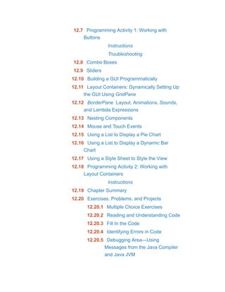 12.7 Programming Activity 1: Working with
Buttons
Instructions
Troubleshooting
12.8 Combo Boxes
12.9 Sliders
12.10 Building a GUI Programmatically
12.11 Layout Containers: Dynamically Setting Up
the GUI Using GridPane
12.12 BorderPane Layout, Animations, Sounds,
and Lambda Expressions
12.13 Nesting Components
12.14 Mouse and Touch Events
12.15 Using a List to Display a Pie Chart
12.16 Using a List to Display a Dynamic Bar
Chart
12.17 Using a Style Sheet to Style the View
12.18 Programming Activity 2: Working with
Layout Containers
Instructions
12.19 Chapter Summary
12.20 Exercises, Problems, and Projects
12.20.1 Multiple Choice Exercises
12.20.2 Reading and Understanding Code
12.20.3 Fill In the Code
12.20.4 Identifying Errors in Code
12.20.5 Debugging Area—Using
Messages from the Java Compiler
and Java JVM
 