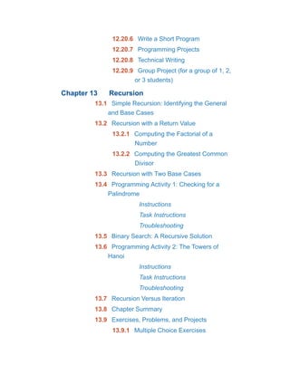 12.20.6 Write a Short Program
12.20.7 Programming Projects
12.20.8 Technical Writing
12.20.9 Group Project (for a group of 1, 2,
or 3 students)
Chapter 13 Recursion
13.1 Simple Recursion: Identifying the General
and Base Cases
13.2 Recursion with a Return Value
13.2.1 Computing the Factorial of a
Number
13.2.2 Computing the Greatest Common
Divisor
13.3 Recursion with Two Base Cases
13.4 Programming Activity 1: Checking for a
Palindrome
Instructions
Task Instructions
Troubleshooting
13.5 Binary Search: A Recursive Solution
13.6 Programming Activity 2: The Towers of
Hanoi
Instructions
Task Instructions
Troubleshooting
13.7 Recursion Versus Iteration
13.8 Chapter Summary
13.9 Exercises, Problems, and Projects
13.9.1 Multiple Choice Exercises
 