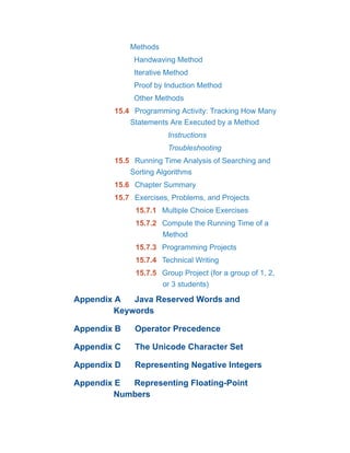 Methods
Handwaving Method
Iterative Method
Proof by Induction Method
Other Methods
15.4 Programming Activity: Tracking How Many
Statements Are Executed by a Method
Instructions
Troubleshooting
15.5 Running Time Analysis of Searching and
Sorting Algorithms
15.6 Chapter Summary
15.7 Exercises, Problems, and Projects
15.7.1 Multiple Choice Exercises
15.7.2 Compute the Running Time of a
Method
15.7.3 Programming Projects
15.7.4 Technical Writing
15.7.5 Group Project (for a group of 1, 2,
or 3 students)
Appendix A Java Reserved Words and
Keywords
Appendix B Operator Precedence
Appendix C The Unicode Character Set
Appendix D Representing Negative Integers
Appendix E Representing Floating-Point
Numbers
 