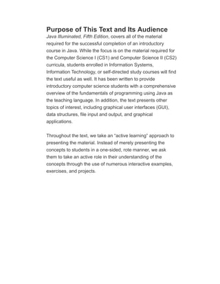 Purpose of This Text and Its Audience
Java Illuminated, Fifth Edition, covers all of the material
required for the successful completion of an introductory
course in Java. While the focus is on the material required for
the Computer Science I (CS1) and Computer Science II (CS2)
curricula, students enrolled in Information Systems,
Information Technology, or self-directed study courses will find
the text useful as well. It has been written to provide
introductory computer science students with a comprehensive
overview of the fundamentals of programming using Java as
the teaching language. In addition, the text presents other
topics of interest, including graphical user interfaces (GUI),
data structures, file input and output, and graphical
applications.
Throughout the text, we take an “active learning” approach to
presenting the material. Instead of merely presenting the
concepts to students in a one-sided, rote manner, we ask
them to take an active role in their understanding of the
concepts through the use of numerous interactive examples,
exercises, and projects.
 