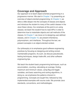 Coverage and Approach
Our approach is to teach object-oriented programming in a
progressive manner. We start in Chapter 1 by presenting an
overview of object-oriented programming. In Chapter 3, we
delve a little deeper into the concepts of classes and objects
and introduce the student to many of the useful classes in the
Java Class Library. Our emphasis at this point is on using
classes; we teach the student how to read APIs in order to
determine how to instantiate objects and call methods of the
classes. In Chapter 7, we move on to designing user-defined
classes, and in Chapter 10, we present inheritance,
polymorphism, and interfaces. Throughout the text, we
present concepts in an object-oriented context.
Our philosophy is to emphasize good software engineering
practices by focusing on designing and writing correct,
maintainable programs. As such, we discuss pseudocode,
testing techniques, design trade-offs, and other software
engineering tips.
We teach the student basic programming techniques, such as
accumulation, counting, calculating an average, finding
maximum and minimum values, using flag and toggle
variables, and basic searching and sorting algorithms. In
doing so, we emphasize the patterns inherent in
programming. Concepts are taught first, followed by fully
implemented examples with source code. We promote Java
standards, conventions, and methodologies.
 