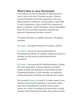 What’s New in Java Illuminated
In this edition, we have incorporated the latest features of
Java in Java 8 and Java 9: the jshell sandbox, Streams,
functional interfaces and lambda expressions, the use of
default methods in interfaces, JavaFX graphics, using FXML
in JavaFX applications, tying a JavaFX GUI component to
data in a Collection, JavaFX animations, and the StackWalker
class. We have converted all graphics examples and
graphical Programming Activities to JavaFX.
Throughout the book, we updated, improved, and replaced
examples.
In Chapter 1, we added instructions for making a JAR file.
In Chapter 2, we use the Java 9 jshell sandbox to
demonstrate the definition of variables, assigning of values to
variables, and the results of performing arithmetic
calculations.
In Chapter 3, we augmented the existing example on Strings
with more explanations of Strings methods, and added
another example with illustrations to demonstrate Strings
Processing techniques. In both examples, we emphasize
sending arguments to methods and receiving return values.
We converted Chapter 4 to JavaFX. To make it easier for the
students to write JavaFX applications, we provide a utility
class that encapsulates the overhead code to create a
window. As a result, the students can concentrate on calling
methods of the GraphicsContext class. We provide an online
 