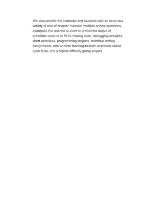 We also provide the instructor and students with an extensive
variety of end-of-chapter material: multiple-choice questions,
examples that ask the student to predict the output of
prewritten code or to fill in missing code, debugging activities,
short exercises, programming projects, technical writing
assignments, one or more learning-to-learn exercises called
Look It Up, and a higher-difficulty group project.
 