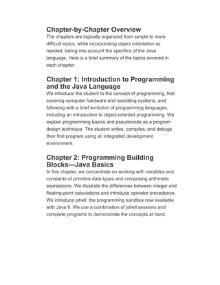 Chapter-by-Chapter Overview
The chapters are logically organized from simple to more
difficult topics, while incorporating object orientation as
needed, taking into account the specifics of the Java
language. Here is a brief summary of the topics covered in
each chapter:
Chapter 1: Introduction to Programming
and the Java Language
We introduce the student to the concept of programming, first
covering computer hardware and operating systems, and
following with a brief evolution of programming languages,
including an introduction to object-oriented programming. We
explain programming basics and pseudocode as a program
design technique. The student writes, compiles, and debugs
their first program using an integrated development
environment.
Chapter 2: Programming Building
Blocks—Java Basics
In this chapter, we concentrate on working with variables and
constants of primitive data types and composing arithmetic
expressions. We illustrate the differences between integer and
floating-point calculations and introduce operator precedence.
We introduce jshell, the programming sandbox now available
with Java 9. We use a combination of jshell sessions and
complete programs to demonstrate the concepts at hand.
 