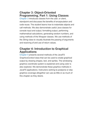 Chapter 3: Object-Oriented
Programming, Part 1: Using Classes
Chapter 3 introduces classes from the user, or client,
standpoint and discusses the benefits of encapsulation and
code reuse. The student learns how to instantiate objects and
call methods. We also demonstrate useful Java classes for
console input and output, formatting output, performing
mathematical calculations, generating random numbers, and
using methods of the Wrapper classes. We use methods of
the String class to visually illustrate the passing of arguments
and receiving of and use of return values.
Chapter 4: Introduction to Graphical
Applications
Chapter 4 presents several methods of the JavaFX
GraphicsContext class that can be used to create graphical
output by drawing shapes, text, and sprites. The windowing
graphics coordinate system is explained and using color is
also explored. We demonstrate these graphics methods in
JavaFX applications. Instructors wishing to postpone or skip
graphics coverage altogether can use as little or as much of
this chapter as they desire.
 