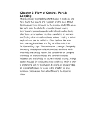 Chapter 6: Flow of Control, Part 2:
Looping
This is probably the most important chapter in the book. We
have found that looping and repetition are the most difficult
basic programming concepts for the average student to grasp.
We try to ease the student’s understanding of looping
techniques by presenting patterns to follow in coding basic
algorithms: accumulation, counting, calculating an average,
and finding minimum and maximum values. Looping is further
explored as a tool for validation of input values. We also
introduce toggle variables and flag variables as tools to
facilitate writing loops. We continue our coverage of scope by
illustrating the scope of variables declared within the while
loop body and for loop header. We concentrate on using the
while loop for event-controlled and sentinel-controlled
repetition and the for loop for count-controlled looping. A large
section focuses on constructing loop conditions, which is often
a challenging task for the student. Sections are also provided
on testing techniques for loops. In this chapter, we also
introduce reading data from a text file using the Scanner
class.
 