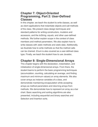 Chapter 7: Object-Oriented
Programming, Part 2: User-Defined
Classes
In this chapter, we teach the student to write classes, as well
as client applications that instantiate objects and call methods
of the class. We present class design techniques and
standard patterns for writing constructors, mutators and
accessors, and the toString, equals, and other user-defined
methods. We further explain scope in the context of class
members and method parameters. We also explain how to
write classes with static methods and static data. Additionally,
we illustrate how to write methods so that the method calls
can be chained. Enum is also covered as a user-defined class
type. Finally, we teach the student how to use Javadoc.
Chapter 8: Single-Dimensional Arrays
This chapter begins with the declaration, instantiation, and
initialization of single-dimensional arrays. From there, the
student learns to perform the basic programming techniques
(accumulation, counting, calculating an average, and finding
maximum and minimum values) on array elements. We also
cover arrays as instance variables of a class, and
demonstrate maintaining encapsulation while accepting
arrays as method parameters and returning arrays from
methods. We demonstrate how to represent an array as a bar
chart. Basic searching and sorting algorithms are also
presented, including sequential and binary searches and
Selection and Insertion sorts.
 