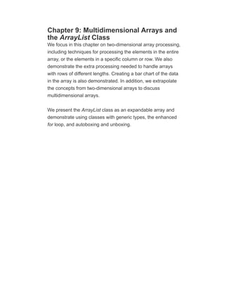 Chapter 9: Multidimensional Arrays and
the ArrayList Class
We focus in this chapter on two-dimensional array processing,
including techniques for processing the elements in the entire
array, or the elements in a specific column or row. We also
demonstrate the extra processing needed to handle arrays
with rows of different lengths. Creating a bar chart of the data
in the array is also demonstrated. In addition, we extrapolate
the concepts from two-dimensional arrays to discuss
multidimensional arrays.
We present the ArrayList class as an expandable array and
demonstrate using classes with generic types, the enhanced
for loop, and autoboxing and unboxing.
 