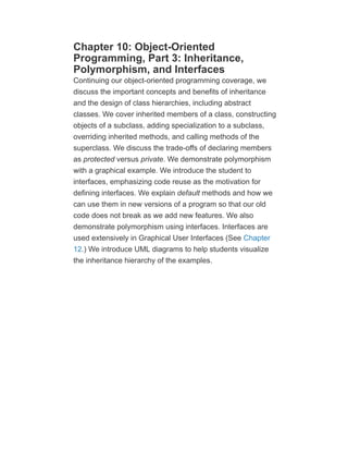 Chapter 10: Object-Oriented
Programming, Part 3: Inheritance,
Polymorphism, and Interfaces
Continuing our object-oriented programming coverage, we
discuss the important concepts and benefits of inheritance
and the design of class hierarchies, including abstract
classes. We cover inherited members of a class, constructing
objects of a subclass, adding specialization to a subclass,
overriding inherited methods, and calling methods of the
superclass. We discuss the trade-offs of declaring members
as protected versus private. We demonstrate polymorphism
with a graphical example. We introduce the student to
interfaces, emphasizing code reuse as the motivation for
defining interfaces. We explain default methods and how we
can use them in new versions of a program so that our old
code does not break as we add new features. We also
demonstrate polymorphism using interfaces. Interfaces are
used extensively in Graphical User Interfaces (See Chapter
12.) We introduce UML diagrams to help students visualize
the inheritance hierarchy of the examples.
 
