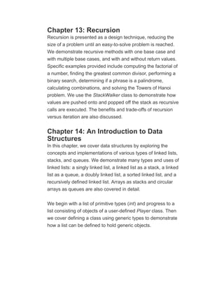 Chapter 13: Recursion
Recursion is presented as a design technique, reducing the
size of a problem until an easy-to-solve problem is reached.
We demonstrate recursive methods with one base case and
with multiple base cases, and with and without return values.
Specific examples provided include computing the factorial of
a number, finding the greatest common divisor, performing a
binary search, determining if a phrase is a palindrome,
calculating combinations, and solving the Towers of Hanoi
problem. We use the StackWalker class to demonstrate how
values are pushed onto and popped off the stack as recursive
calls are executed. The benefits and trade-offs of recursion
versus iteration are also discussed.
Chapter 14: An Introduction to Data
Structures
In this chapter, we cover data structures by exploring the
concepts and implementations of various types of linked lists,
stacks, and queues. We demonstrate many types and uses of
linked lists: a singly linked list, a linked list as a stack, a linked
list as a queue, a doubly linked list, a sorted linked list, and a
recursively defined linked list. Arrays as stacks and circular
arrays as queues are also covered in detail.
We begin with a list of primitive types (int) and progress to a
list consisting of objects of a user-defined Player class. Then
we cover defining a class using generic types to demonstrate
how a list can be defined to hold generic objects.
 