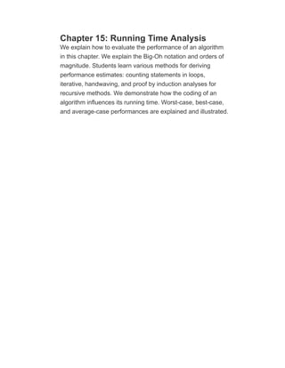 Chapter 15: Running Time Analysis
We explain how to evaluate the performance of an algorithm
in this chapter. We explain the Big-Oh notation and orders of
magnitude. Students learn various methods for deriving
performance estimates: counting statements in loops,
iterative, handwaving, and proof by induction analyses for
recursive methods. We demonstrate how the coding of an
algorithm influences its running time. Worst-case, best-case,
and average-case performances are explained and illustrated.
 