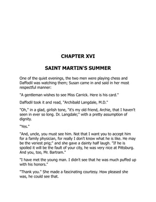 CHAPTER XVI
SAINT MARTIN'S SUMMER
One of the quiet evenings, the two men were playing chess and
Daffodil was watching them; Susan came in and said in her most
respectful manner:
"A gentleman wishes to see Miss Carrick. Here is his card."
Daffodil took it and read, "Archibald Langdale, M.D."
"Oh," in a glad, girlish tone, "it's my old friend, Archie, that I haven't
seen in ever so long. Dr. Langdale;" with a pretty assumption of
dignity.
"Yes."
"And, uncle, you must see him. Not that I want you to accept him
for a family physician, for really I don't know what he is like. He may
be the veriest prig;" and she gave a dainty half laugh. "If he is
spoiled it will be the fault of your city, he was very nice at Pittsburg.
And you, too, Mr. Bartram."
"I have met the young man. I didn't see that he was much puffed up
with his honors."
"Thank you." She made a fascinating courtesy. How pleased she
was, he could see that.
 