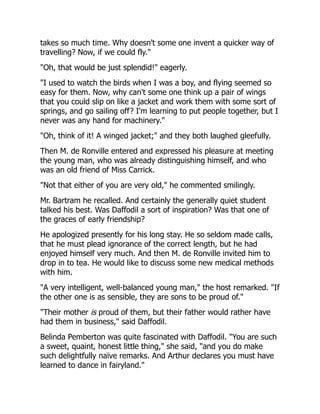 takes so much time. Why doesn't some one invent a quicker way of
travelling? Now, if we could fly."
"Oh, that would be just splendid!" eagerly.
"I used to watch the birds when I was a boy, and flying seemed so
easy for them. Now, why can't some one think up a pair of wings
that you could slip on like a jacket and work them with some sort of
springs, and go sailing off? I'm learning to put people together, but I
never was any hand for machinery."
"Oh, think of it! A winged jacket;" and they both laughed gleefully.
Then M. de Ronville entered and expressed his pleasure at meeting
the young man, who was already distinguishing himself, and who
was an old friend of Miss Carrick.
"Not that either of you are very old," he commented smilingly.
Mr. Bartram he recalled. And certainly the generally quiet student
talked his best. Was Daffodil a sort of inspiration? Was that one of
the graces of early friendship?
He apologized presently for his long stay. He so seldom made calls,
that he must plead ignorance of the correct length, but he had
enjoyed himself very much. And then M. de Ronville invited him to
drop in to tea. He would like to discuss some new medical methods
with him.
"A very intelligent, well-balanced young man," the host remarked. "If
the other one is as sensible, they are sons to be proud of."
"Their mother is proud of them, but their father would rather have
had them in business," said Daffodil.
Belinda Pemberton was quite fascinated with Daffodil. "You are such
a sweet, quaint, honest little thing," she said, "and you do make
such delightfully naïve remarks. And Arthur declares you must have
learned to dance in fairyland."
 
