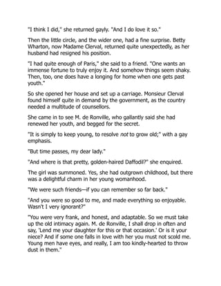 "I think I did," she returned gayly. "And I do love it so."
Then the little circle, and the wider one, had a fine surprise. Betty
Wharton, now Madame Clerval, returned quite unexpectedly, as her
husband had resigned his position.
"I had quite enough of Paris," she said to a friend. "One wants an
immense fortune to truly enjoy it. And somehow things seem shaky.
Then, too, one does have a longing for home when one gets past
youth."
So she opened her house and set up a carriage. Monsieur Clerval
found himself quite in demand by the government, as the country
needed a multitude of counsellors.
She came in to see M. de Ronville, who gallantly said she had
renewed her youth, and begged for the secret.
"It is simply to keep young, to resolve not to grow old;" with a gay
emphasis.
"But time passes, my dear lady."
"And where is that pretty, golden-haired Daffodil?" she enquired.
The girl was summoned. Yes, she had outgrown childhood, but there
was a delightful charm in her young womanhood.
"We were such friends—if you can remember so far back."
"And you were so good to me, and made everything so enjoyable.
Wasn't I very ignorant?"
"You were very frank, and honest, and adaptable. So we must take
up the old intimacy again. M. de Ronville, I shall drop in often and
say, 'Lend me your daughter for this or that occasion.' Or is it your
niece? And if some one falls in love with her you must not scold me.
Young men have eyes, and really, I am too kindly-hearted to throw
dust in them."
 