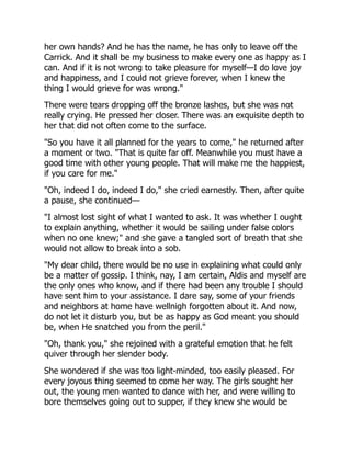 her own hands? And he has the name, he has only to leave off the
Carrick. And it shall be my business to make every one as happy as I
can. And if it is not wrong to take pleasure for myself—I do love joy
and happiness, and I could not grieve forever, when I knew the
thing I would grieve for was wrong."
There were tears dropping off the bronze lashes, but she was not
really crying. He pressed her closer. There was an exquisite depth to
her that did not often come to the surface.
"So you have it all planned for the years to come," he returned after
a moment or two. "That is quite far off. Meanwhile you must have a
good time with other young people. That will make me the happiest,
if you care for me."
"Oh, indeed I do, indeed I do," she cried earnestly. Then, after quite
a pause, she continued—
"I almost lost sight of what I wanted to ask. It was whether I ought
to explain anything, whether it would be sailing under false colors
when no one knew;" and she gave a tangled sort of breath that she
would not allow to break into a sob.
"My dear child, there would be no use in explaining what could only
be a matter of gossip. I think, nay, I am certain, Aldis and myself are
the only ones who know, and if there had been any trouble I should
have sent him to your assistance. I dare say, some of your friends
and neighbors at home have wellnigh forgotten about it. And now,
do not let it disturb you, but be as happy as God meant you should
be, when He snatched you from the peril."
"Oh, thank you," she rejoined with a grateful emotion that he felt
quiver through her slender body.
She wondered if she was too light-minded, too easily pleased. For
every joyous thing seemed to come her way. The girls sought her
out, the young men wanted to dance with her, and were willing to
bore themselves going out to supper, if they knew she would be
 