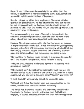there. It was not because she was brighter or wittier than the
others, or could think of more entertaining plays, but just that she
seemed to radiate an atmosphere of happiness.
She did not give up all her time to pleasure. She drove with her
guardian on pleasant days; he had left off riding now, but he sent
her out occasionally with Mr. Bartram, lest she should get out of
practice, he said. Then she read to him, or they took up French. She
made merry over her blunders.
The autumn was long and warm. They sat in the garden in the
sunshine, or walked up and down. Now and then he went to the
office, when there were some important matters on hand.
Madame Clerval gave a dance after she had her house set in order.
It might have been called a ball. It was mostly for the young people;
she was just as fond of them as ever, and secretly admitted that she
didn't enjoy prosy old people, who could talk of nothing but their
pains and aches, and how fast the country was going to ruin.
"Do you think Mr. Bartram would consider it a nuisance to come for
me?" she asked of her guardian, with a face like a peony.
"Why, no, child. Madame made quite a point of his coming. He is
growing old too fast."
"Why, he isn't old," she said rather indignantly. "And you see—it's
hard sometimes not to offend this one or that one, and if he is really
coming, will you ask him to bring me home? Wouldn't you prefer it?"
"I think I would;" very gravely, though he wanted to smile.
Wetherell and Arthur Pemberton were pushing each other for her
favors, and she tried to distribute them impartially.
The dance was a splendid success, and the dainty supper had a
French air. Mr. Bartram came in just before that. Daffodil was
engaged, of course. Madame provided him with a charming partner.
 