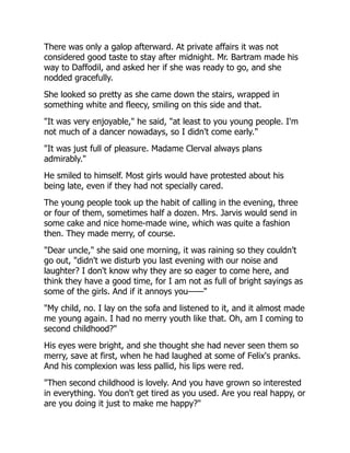 There was only a galop afterward. At private affairs it was not
considered good taste to stay after midnight. Mr. Bartram made his
way to Daffodil, and asked her if she was ready to go, and she
nodded gracefully.
She looked so pretty as she came down the stairs, wrapped in
something white and fleecy, smiling on this side and that.
"It was very enjoyable," he said, "at least to you young people. I'm
not much of a dancer nowadays, so I didn't come early."
"It was just full of pleasure. Madame Clerval always plans
admirably."
He smiled to himself. Most girls would have protested about his
being late, even if they had not specially cared.
The young people took up the habit of calling in the evening, three
or four of them, sometimes half a dozen. Mrs. Jarvis would send in
some cake and nice home-made wine, which was quite a fashion
then. They made merry, of course.
"Dear uncle," she said one morning, it was raining so they couldn't
go out, "didn't we disturb you last evening with our noise and
laughter? I don't know why they are so eager to come here, and
think they have a good time, for I am not as full of bright sayings as
some of the girls. And if it annoys you——"
"My child, no. I lay on the sofa and listened to it, and it almost made
me young again. I had no merry youth like that. Oh, am I coming to
second childhood?"
His eyes were bright, and she thought she had never seen them so
merry, save at first, when he had laughed at some of Felix's pranks.
And his complexion was less pallid, his lips were red.
"Then second childhood is lovely. And you have grown so interested
in everything. You don't get tired as you used. Are you real happy, or
are you doing it just to make me happy?"
 
