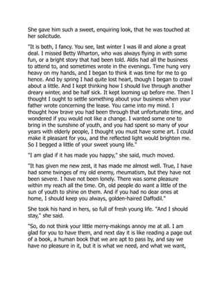 She gave him such a sweet, enquiring look, that he was touched at
her solicitude.
"It is both, I fancy. You see, last winter I was ill and alone a great
deal. I missed Betty Wharton, who was always flying in with some
fun, or a bright story that had been told. Aldis had all the business
to attend to, and sometimes wrote in the evenings. Time hung very
heavy on my hands, and I began to think it was time for me to go
hence. And by spring I had quite lost heart, though I began to crawl
about a little. And I kept thinking how I should live through another
dreary winter, and be half sick. It kept looming up before me. Then I
thought I ought to settle something about your business when your
father wrote concerning the lease. You came into my mind. I
thought how brave you had been through that unfortunate time, and
wondered if you would not like a change. I wanted some one to
bring in the sunshine of youth, and you had spent so many of your
years with elderly people, I thought you must have some art. I could
make it pleasant for you, and the reflected light would brighten me.
So I begged a little of your sweet young life."
"I am glad if it has made you happy," she said, much moved.
"It has given me new zest, it has made me almost well. True, I have
had some twinges of my old enemy, rheumatism, but they have not
been severe. I have not been lonely. There was some pleasure
within my reach all the time. Oh, old people do want a little of the
sun of youth to shine on them. And if you had no dear ones at
home, I should keep you always, golden-haired Daffodil."
She took his hand in hers, so full of fresh young life. "And I should
stay," she said.
"So, do not think your little merry-makings annoy me at all. I am
glad for you to have them, and next day it is like reading a page out
of a book, a human book that we are apt to pass by, and say we
have no pleasure in it, but it is what we need, and what we want,
 