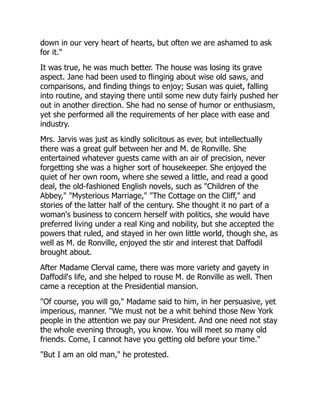 down in our very heart of hearts, but often we are ashamed to ask
for it."
It was true, he was much better. The house was losing its grave
aspect. Jane had been used to flinging about wise old saws, and
comparisons, and finding things to enjoy; Susan was quiet, falling
into routine, and staying there until some new duty fairly pushed her
out in another direction. She had no sense of humor or enthusiasm,
yet she performed all the requirements of her place with ease and
industry.
Mrs. Jarvis was just as kindly solicitous as ever, but intellectually
there was a great gulf between her and M. de Ronville. She
entertained whatever guests came with an air of precision, never
forgetting she was a higher sort of housekeeper. She enjoyed the
quiet of her own room, where she sewed a little, and read a good
deal, the old-fashioned English novels, such as "Children of the
Abbey," "Mysterious Marriage," "The Cottage on the Cliff," and
stories of the latter half of the century. She thought it no part of a
woman's business to concern herself with politics, she would have
preferred living under a real King and nobility, but she accepted the
powers that ruled, and stayed in her own little world, though she, as
well as M. de Ronville, enjoyed the stir and interest that Daffodil
brought about.
After Madame Clerval came, there was more variety and gayety in
Daffodil's life, and she helped to rouse M. de Ronville as well. Then
came a reception at the Presidential mansion.
"Of course, you will go," Madame said to him, in her persuasive, yet
imperious, manner. "We must not be a whit behind those New York
people in the attention we pay our President. And one need not stay
the whole evening through, you know. You will meet so many old
friends. Come, I cannot have you getting old before your time."
"But I am an old man," he protested.
 