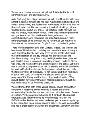 "In our new country we must not get old. It is to be the land of
perennial youth," she answered gayly.
Aldis Bartram joined his persuasions as well, and M. de Ronville went
almost in spite of himself. He had kept his delicate, high-bred air and
French atmosphere, and looked well in the attire of that day, with his
flowered waistcoat, his black velvet suit and silk stockings, with a
jewelled buckle on his low shoes. His beautiful white hair was just
tied in a queue, with a black ribbon. There was something dignified
and gracious about him, and friends thronged around to
congratulate him. And though he had seen Washington in many
different phases of his eventful life, he had not as yet met him as
President of the nation he had fought for and cemented together.
There were handsomer girls than Daffodil; indeed, the fame of the
beauties of Philadelphia in that day has been the theme of many a
song and story. But she was very pretty in her simple white frock
that in the fashion of the day showed her exquisite neck and
shoulders, though the golden curls, tied high on her head, shaded
and dazzled about it in a most bewitching manner. Madame Clerval
was wise, she was not trying to outshine any of the belles, yet there
was a bevy of young men about her constantly, and most devoted to
her and to M. de Ronville, was Dr. Langdale. In fact, he was really
the favorite visitor at the house. He ran in now and then with news
of some new book, or some old translation, and a talk of the
progress of the library and the trend of general education. Why
should Boston have it all? Or a new medical discovery, though he
was in no sense M. de Ronville's physician.
Was it strange that both these young people, having passed their
childhood in Pittsburg, should come to a nearer and dearer
understanding? Aldis Bartram watched them with the sense of a new
revelation. Yet he could not subscribe to it cordially. The medical
enthusiast was hardly the one he would choose for a girl like
Daffodil. Arthur Pemberton would do better, yet he was not quite up
to her mark. She was a simple seeming girl, yet he was learning that
she had a great deal of character and sweetness. Somehow she kept
 