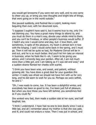 you would get lonesome if you were not very well, and no one came
to cheer you up, or bring you new thoughts and bright bits of things,
that were going on in the world outside."
She paused suddenly, and flushed like a culprit, looking more
beguiling than ever, with her downcast eyes.
"I suppose I oughtn't have said it, but it seems true to me, only I'm
not blaming you. You have a great many things to attend to, and
you must do them in a man's way, devote your whole mind to them,
and you can't be frivolous, or other people's business would suffer. If
I hadn't any one I would come and stay, but—I love them, and
sometimes, in spite of the pleasure, my heart is almost torn in two
with the longing. I said I would come back in the spring, and I must
go. Then it will not be quite so bad, for Madame Clerval will be in
and out, and he is so much better. And you'll let him take an interest
in business, when he feels like it—oh, I seem to be giving you
advice, and I sincerely beg your pardon. After all, I am not much
more than a little girl, and I am talking as if I was old and wise;" and
a sudden shame flamed her cheeks with scarlet.
"I think you have been wise, and sweet, and patient, without
growing old. You have done a great deal for your guardian this
winter—I really was afraid we should not have him with us for very
long, and he did seem to wish for you so. Perhaps we were selfish,
he and I."
"Oh, I was ready to come, too. It has been a delightful winter, and
everybody has been so good to me, I've been just full of pleasure.
But when you love those you have left behind, you sometimes feel
as if you could fly."
She winked very fast, then made a sudden dab at her eyes, and half
laughed, too.
"I think I understand. I have had no one to love dearly since I was a
little lad, and all I remember about my mother is that she was pale,
and ill, and could not endure a noise. Then I was put in school, and
 