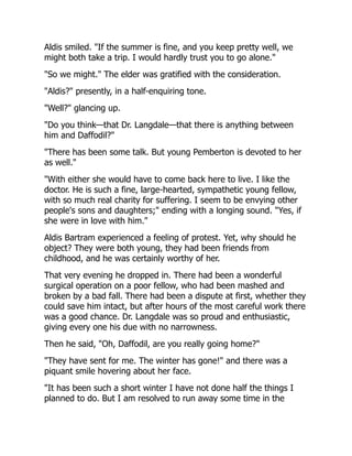 Aldis smiled. "If the summer is fine, and you keep pretty well, we
might both take a trip. I would hardly trust you to go alone."
"So we might." The elder was gratified with the consideration.
"Aldis?" presently, in a half-enquiring tone.
"Well?" glancing up.
"Do you think—that Dr. Langdale—that there is anything between
him and Daffodil?"
"There has been some talk. But young Pemberton is devoted to her
as well."
"With either she would have to come back here to live. I like the
doctor. He is such a fine, large-hearted, sympathetic young fellow,
with so much real charity for suffering. I seem to be envying other
people's sons and daughters;" ending with a longing sound. "Yes, if
she were in love with him."
Aldis Bartram experienced a feeling of protest. Yet, why should he
object? They were both young, they had been friends from
childhood, and he was certainly worthy of her.
That very evening he dropped in. There had been a wonderful
surgical operation on a poor fellow, who had been mashed and
broken by a bad fall. There had been a dispute at first, whether they
could save him intact, but after hours of the most careful work there
was a good chance. Dr. Langdale was so proud and enthusiastic,
giving every one his due with no narrowness.
Then he said, "Oh, Daffodil, are you really going home?"
"They have sent for me. The winter has gone!" and there was a
piquant smile hovering about her face.
"It has been such a short winter I have not done half the things I
planned to do. But I am resolved to run away some time in the
 