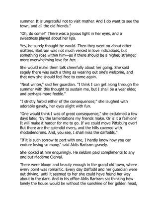 summer. It is ungrateful not to visit mother. And I do want to see the
town, and all the old friends."
"Oh, do come!" There was a joyous light in her eyes, and a
sweetness played about her lips.
Yes, he surely thought he would. Then they went on about other
matters. Bartram was not much versed in love indications, but
something rose within him—as if there should be a higher, stronger,
more overwhelming love for her.
She would make them talk cheerfully about her going. She said
sagely there was such a thing as wearing out one's welcome, and
that now she should feel free to come again.
"Next winter," said her guardian. "I think I can get along through the
summer with this thought to sustain me, but I shall be a year older,
and perhaps more feeble."
"I strictly forbid either of the consequences;" she laughed with
adorable gayety, her eyes alight with fun.
"One would think I was of great consequence," she exclaimed a few
days later, "by the lamentations my friends make. Or is it a fashion?
It will make it harder for me to go. If we could move Pittsburg over!
But there are the splendid rivers, and the hills covered with
rhododendrons. And, you see, I shall miss the daffodils."
"If it is such sorrow to part with one, I hardly know how you can
endure losing so many," said Aldis Bartram gravely.
She looked at him enquiringly. He seldom paid compliments to any
one but Madame Clerval.
There were bloom and beauty enough in the grand old town, where
every point was romantic. Every day Daffodil and her guardian were
out driving, until it seemed to her she could have found her way
about in the dark. And in his office Aldis Bartram sat thinking how
lonely the house would be without the sunshine of her golden head,
 
