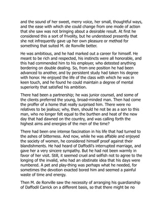 and the sound of her sweet, merry voice, her small, thoughtful ways,
and the ease with which she could change from one mode of action
that she saw was not bringing about a desirable result. At first he
considered this a sort of frivolity, but he understood presently that
she not infrequently gave up her own pleasure or method for
something that suited M. de Ronville better.
He was ambitious, and he had marked out a career for himself. He
meant to be rich and respected, his instincts were all honorable, and
this had commended him to his employer, who detested anything
bordering on double dealing. So, from one position he had been
advanced to another, and by persistent study had taken his degree
with honor. He enjoyed the life of the class with which he was in
keen touch, and he found he could maintain a degree of mental
superiority that satisfied his ambition.
There had been a partnership; he was junior counsel, and some of
the clients preferred the young, broad-minded man. Then had come
the proffer of a home that really surprised him. There were no
relatives to be jealous; why, then, should he not be as a son to this
man, who no longer felt equal to the burthen and heat of the new
day that had dawned on the country, and was calling forth the
highest aims and energies of the men of the time?
There had been one intense fascination in his life that had turned to
the ashes of bitterness. And now, while he was affable and enjoyed
the society of women, he considered himself proof against their
blandishments. He had heard of Daffodil's interrupted marriage, and
gave her a very sincere sympathy. But he had not been warmly in
favor of her visit. Still, it seemed cruel and selfish not to agree to the
longing of the invalid, who had an obstinate idea that his days were
numbered. A pet and play-thing was perhaps what he needed, for
sometimes the devotion exacted bored him and seemed a painful
waste of time and energy.
Then M. de Ronville saw the necessity of arranging his guardianship
of Daffodil Carrick on a different basis, so that there might be no
 