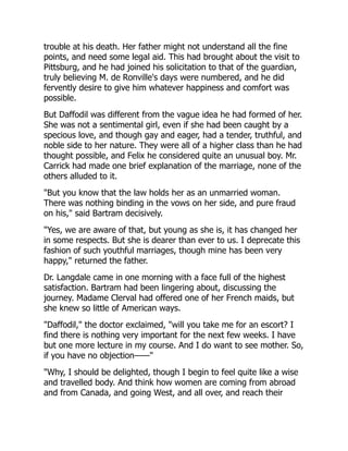 trouble at his death. Her father might not understand all the fine
points, and need some legal aid. This had brought about the visit to
Pittsburg, and he had joined his solicitation to that of the guardian,
truly believing M. de Ronville's days were numbered, and he did
fervently desire to give him whatever happiness and comfort was
possible.
But Daffodil was different from the vague idea he had formed of her.
She was not a sentimental girl, even if she had been caught by a
specious love, and though gay and eager, had a tender, truthful, and
noble side to her nature. They were all of a higher class than he had
thought possible, and Felix he considered quite an unusual boy. Mr.
Carrick had made one brief explanation of the marriage, none of the
others alluded to it.
"But you know that the law holds her as an unmarried woman.
There was nothing binding in the vows on her side, and pure fraud
on his," said Bartram decisively.
"Yes, we are aware of that, but young as she is, it has changed her
in some respects. But she is dearer than ever to us. I deprecate this
fashion of such youthful marriages, though mine has been very
happy," returned the father.
Dr. Langdale came in one morning with a face full of the highest
satisfaction. Bartram had been lingering about, discussing the
journey. Madame Clerval had offered one of her French maids, but
she knew so little of American ways.
"Daffodil," the doctor exclaimed, "will you take me for an escort? I
find there is nothing very important for the next few weeks. I have
but one more lecture in my course. And I do want to see mother. So,
if you have no objection——"
"Why, I should be delighted, though I begin to feel quite like a wise
and travelled body. And think how women are coming from abroad
and from Canada, and going West, and all over, and reach their
 