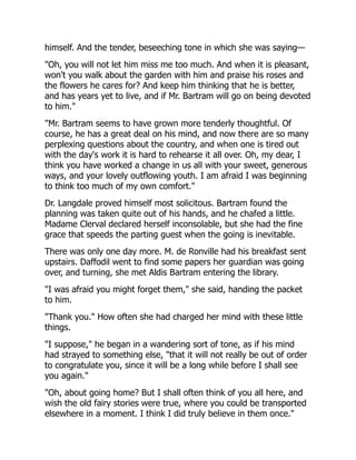 himself. And the tender, beseeching tone in which she was saying—
"Oh, you will not let him miss me too much. And when it is pleasant,
won't you walk about the garden with him and praise his roses and
the flowers he cares for? And keep him thinking that he is better,
and has years yet to live, and if Mr. Bartram will go on being devoted
to him."
"Mr. Bartram seems to have grown more tenderly thoughtful. Of
course, he has a great deal on his mind, and now there are so many
perplexing questions about the country, and when one is tired out
with the day's work it is hard to rehearse it all over. Oh, my dear, I
think you have worked a change in us all with your sweet, generous
ways, and your lovely outflowing youth. I am afraid I was beginning
to think too much of my own comfort."
Dr. Langdale proved himself most solicitous. Bartram found the
planning was taken quite out of his hands, and he chafed a little.
Madame Clerval declared herself inconsolable, but she had the fine
grace that speeds the parting guest when the going is inevitable.
There was only one day more. M. de Ronville had his breakfast sent
upstairs. Daffodil went to find some papers her guardian was going
over, and turning, she met Aldis Bartram entering the library.
"I was afraid you might forget them," she said, handing the packet
to him.
"Thank you." How often she had charged her mind with these little
things.
"I suppose," he began in a wandering sort of tone, as if his mind
had strayed to something else, "that it will not really be out of order
to congratulate you, since it will be a long while before I shall see
you again."
"Oh, about going home? But I shall often think of you all here, and
wish the old fairy stories were true, where you could be transported
elsewhere in a moment. I think I did truly believe in them once."
 