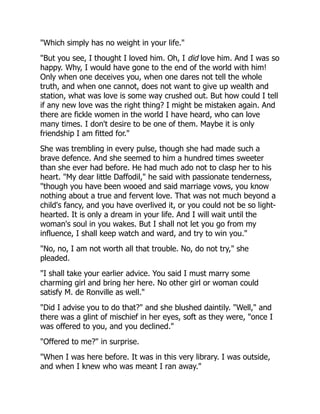 "Which simply has no weight in your life."
"But you see, I thought I loved him. Oh, I did love him. And I was so
happy. Why, I would have gone to the end of the world with him!
Only when one deceives you, when one dares not tell the whole
truth, and when one cannot, does not want to give up wealth and
station, what was love is some way crushed out. But how could I tell
if any new love was the right thing? I might be mistaken again. And
there are fickle women in the world I have heard, who can love
many times. I don't desire to be one of them. Maybe it is only
friendship I am fitted for."
She was trembling in every pulse, though she had made such a
brave defence. And she seemed to him a hundred times sweeter
than she ever had before. He had much ado not to clasp her to his
heart. "My dear little Daffodil," he said with passionate tenderness,
"though you have been wooed and said marriage vows, you know
nothing about a true and fervent love. That was not much beyond a
child's fancy, and you have overlived it, or you could not be so light-
hearted. It is only a dream in your life. And I will wait until the
woman's soul in you wakes. But I shall not let you go from my
influence, I shall keep watch and ward, and try to win you."
"No, no, I am not worth all that trouble. No, do not try," she
pleaded.
"I shall take your earlier advice. You said I must marry some
charming girl and bring her here. No other girl or woman could
satisfy M. de Ronville as well."
"Did I advise you to do that?" and she blushed daintily. "Well," and
there was a glint of mischief in her eyes, soft as they were, "once I
was offered to you, and you declined."
"Offered to me?" in surprise.
"When I was here before. It was in this very library. I was outside,
and when I knew who was meant I ran away."
 