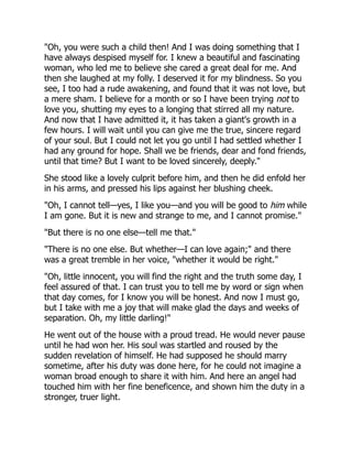 "Oh, you were such a child then! And I was doing something that I
have always despised myself for. I knew a beautiful and fascinating
woman, who led me to believe she cared a great deal for me. And
then she laughed at my folly. I deserved it for my blindness. So you
see, I too had a rude awakening, and found that it was not love, but
a mere sham. I believe for a month or so I have been trying not to
love you, shutting my eyes to a longing that stirred all my nature.
And now that I have admitted it, it has taken a giant's growth in a
few hours. I will wait until you can give me the true, sincere regard
of your soul. But I could not let you go until I had settled whether I
had any ground for hope. Shall we be friends, dear and fond friends,
until that time? But I want to be loved sincerely, deeply."
She stood like a lovely culprit before him, and then he did enfold her
in his arms, and pressed his lips against her blushing cheek.
"Oh, I cannot tell—yes, I like you—and you will be good to him while
I am gone. But it is new and strange to me, and I cannot promise."
"But there is no one else—tell me that."
"There is no one else. But whether—I can love again;" and there
was a great tremble in her voice, "whether it would be right."
"Oh, little innocent, you will find the right and the truth some day, I
feel assured of that. I can trust you to tell me by word or sign when
that day comes, for I know you will be honest. And now I must go,
but I take with me a joy that will make glad the days and weeks of
separation. Oh, my little darling!"
He went out of the house with a proud tread. He would never pause
until he had won her. His soul was startled and roused by the
sudden revelation of himself. He had supposed he should marry
sometime, after his duty was done here, for he could not imagine a
woman broad enough to share it with him. And here an angel had
touched him with her fine beneficence, and shown him the duty in a
stronger, truer light.
 