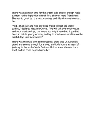 There was not much time for the ardent side of love, though Aldis
Bartram had to fight with himself for a show of mere friendliness.
She was to go at ten the next morning, and friends came to escort
her.
"And I shall stay and help our good friend to bear the trial of
parting," declared Madame Clerval. "We will talk over your virtues
and your shortcomings, the lovers you might have had if you had
been an astute young woman, and try to shed some sunshine on the
doleful days until next winter."
There was the maid with some budgets, there was Dr. Langdale,
proud and serene enough for a lover, and it did rouse a spasm of
jealousy in the soul of Aldis Bartram. But he knew she was truth
itself, and he could depend upon her.
 