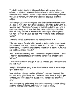 Tired of inaction, Lieutenant Langdale had, with several others,
offered his services to General Anthony Wayne, as there was great
need of trained officers. So Mrs. Langdale was doubly delighted with
this visit of her son, of whom she was quite as proud as of her
soldier.
"And I hope you have made good your chance with Daffodil Carrick,"
she said to him a few days after his return. "She'll be quite worth the
winning, even if the father's money should all go to the son, who is
a very promising lad, I hear. But they count on having a big place
over the river, and that is all her share. One of you boys ought to
win her. I thought it would be Ned. And you have had a chance all
winter."
Archibald smiled, but there was no disappointment in it.
"She was a great favorite all through the winter, and she can marry
any time she likes. But I have too much to do to take upon myself
family cares, and I think she isn't the sort of girl to be in a hurry. We
are just fine, sincere friends."
"But I want you to marry. And I've counted on grandchildren. I wish
I had you both settled just around me. I shall be a lonesome old
woman."
"Then when I am rich enough to set up a house, you shall come and
live with me."
"Do you think Dilly's going to let that miserable mess of a marriage
spoil all her life?"
"Oh, she is very happy, mother; girls don't marry as young as they
did, and it is a good thing, too. They have some years of bright, gay
girlhood, and won't get worn out so soon. Daffodil is a charming
girl."
"But she's getting quite along, and it isn't like being a widow either,"
said the mother, who thought every girl ought to marry.
 