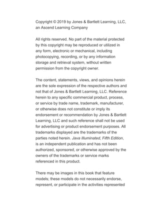 Copyright © 2019 by Jones & Bartlett Learning, LLC,
an Ascend Learning Company
All rights reserved. No part of the material protected
by this copyright may be reproduced or utilized in
any form, electronic or mechanical, including
photocopying, recording, or by any information
storage and retrieval system, without written
permission from the copyright owner.
The content, statements, views, and opinions herein
are the sole expression of the respective authors and
not that of Jones & Bartlett Learning, LLC. Reference
herein to any specific commercial product, process,
or service by trade name, trademark, manufacturer,
or otherwise does not constitute or imply its
endorsement or recommendation by Jones & Bartlett
Learning, LLC and such reference shall not be used
for advertising or product endorsement purposes. All
trademarks displayed are the trademarks of the
parties noted herein. Java Illuminated, Fifth Edition,
is an independent publication and has not been
authorized, sponsored, or otherwise approved by the
owners of the trademarks or service marks
referenced in this product.
There may be images in this book that feature
models; these models do not necessarily endorse,
represent, or participate in the activities represented
 