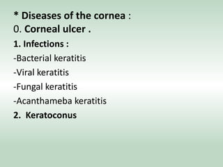 * Diseases of the cornea :
0. Corneal ulcer .
1. Infections :
-Bacterial keratitis
-Viral keratitis
-Fungal keratitis
-Acanthameba keratitis
2. Keratoconus
 