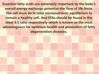 Essential fatty acids are extremely important to the body's
 overall energy exchange potential-the flow of life force.
  The cell must be in total micronutrients equilibrium to
  remain a healthy cell. And EFAs should be found in the
  ideal 3:1 ratio respectively which is known as the most
advantageous for optimum health and prevention of fatty
                    degeneration diseases.
 