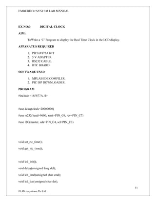EMBEDDED SYSTEM LAB MANUAL
11
Vi Microsystems Pvt.Ltd..
EX NO:3 DIGITAL CLOCK
AIM:
ToWrite a ‘C’ Program to display the Real Time Clock in the LCD display.
APPARATUS REQUIRED
1. PIC16F877A KIT
2. 5 V ADAPTER
3. RS232 CABLE.
4. RTC BOARD
SOFTWARE USED
1. MPLAB IDE COMPILER.
2. PIC ISP DOWNLOADER.
PROGRAM
#include <16F877A.H>
#use delay(clock=20000000)
#use rs232(baud=9600, xmit=PIN_C6, rcv=PIN_C7)
#use I2C(master, sda=PIN_C4, scl=PIN_C3)
void set_rtc_time();
void get_rtc_time();
void lcd_init();
void delay(unsigned long del);
void lcd_cmd(unsigned char cmd);
void lcd_dat(unsigned char dat);
 