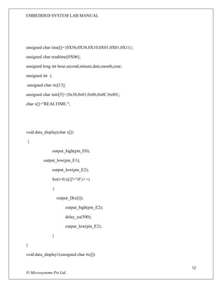 EMBEDDED SYSTEM LAB MANUAL
12
Vi Microsystems Pvt.Ltd..
unsigned char time[]={0X56,0X38,0X10,0X01,0X01,0X11};
unsigned char readtime[0X06];
unsigned long int hour,second,minute,date,month,year;
unsigned int i;
unsigned char rtc[13];
unsigned char initi[5]={0x38,0x01,0x06,0x0C,0x80};
char x[]="REALTIME:";
void data_display(char x[])
{
output_high(pin_E0);
output_low(pin_E1);
output_low(pin_E2);
for(i=0;x[i]!='0';i++)
{
output_D(x[i]);
output_high(pin_E2);
delay_us(500);
output_low(pin_E2);
}
}
void data_display1(unsigned char rtc[])
 