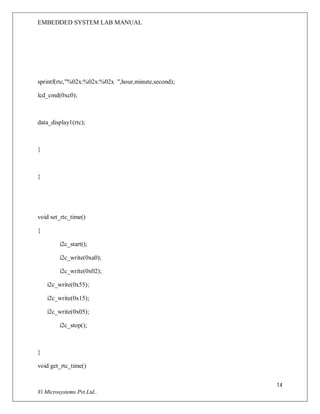 EMBEDDED SYSTEM LAB MANUAL
14
Vi Microsystems Pvt.Ltd..
sprintf(rtc,"%02x:%02x:%02x ",hour,minute,second);
lcd_cmd(0xc0);
data_display1(rtc);
}
}
void set_rtc_time()
{
i2c_start();
i2c_write(0xa0);
i2c_write(0x02);
i2c_write(0x55);
i2c_write(0x15);
i2c_write(0x05);
i2c_stop();
}
void get_rtc_time()
 