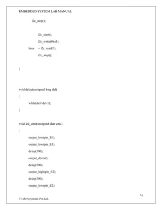 EMBEDDED SYSTEM LAB MANUAL
16
Vi Microsystems Pvt.Ltd..
i2c_stop();
i2c_start();
i2c_write(0xa1);
hour = i2c_read(0);
i2c_stop();
}
void delay(unsigned long del)
{
while(del=del-1);
}
void lcd_cmd(unsigned char cmd)
{
output_low(pin_E0);
output_low(pin_E1);
delay(500);
output_d(cmd);
delay(500);
output_high(pin_E2);
delay(500);
output_low(pin_E2);
 