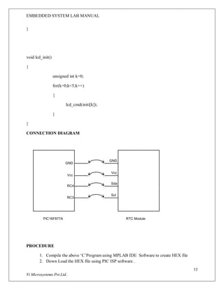 EMBEDDED SYSTEM LAB MANUAL
17
Vi Microsystems Pvt.Ltd..
}
void lcd_init()
{
unsigned int k=0;
for(k=0;k<5;k++)
{
lcd_cmd(initi[k]);
}
}
CONNECTION DIAGRAM
Vcc
RC4
RC3
GND
PIC16F877A RTC Module
Vcc
Sda
Scl
GND
PROCEDURE
1. Compile the above ‘C’Program using MPLAB IDE Software to create HEX file
2. Down Load the HEX file using PIC ISP software .
 