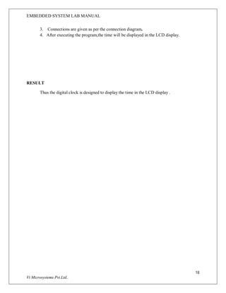 EMBEDDED SYSTEM LAB MANUAL
18
Vi Microsystems Pvt.Ltd..
3. Connections are given as per the connection diagram.
4. After executing the program,the time will be displayed in the LCD display.
RESULT
Thus the digital clock is designed to display the time in the LCD display .
 